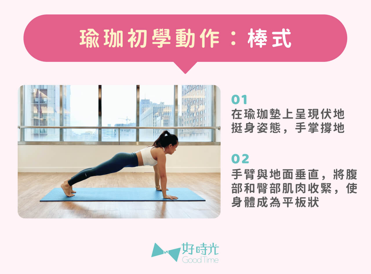 瑜珈棒式：1. 瑜珈墊上呈現伏地挺身姿態，手掌撐地 2.手臂與地面垂直，將腹部和臀部肌肉收緊，使身體成為平板狀